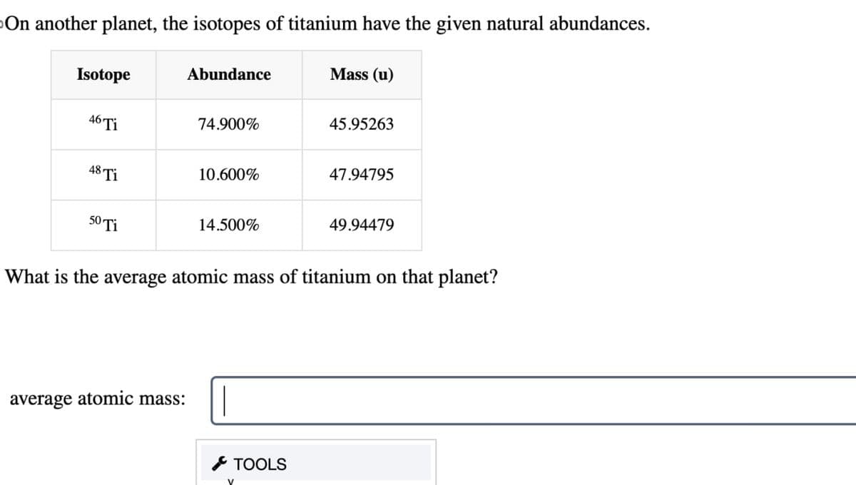 On another planet, the isotopes of titanium have the given natural abundances.
Isotope
Abundance
Mass (u)
46 Ti
74.900%
45.95263
48 Ti
10.600%
47.94795
50 Ti
14.500%
49.94479
What is the average atomic mass of titanium on that planet?
average atomic mass:
TOOLS