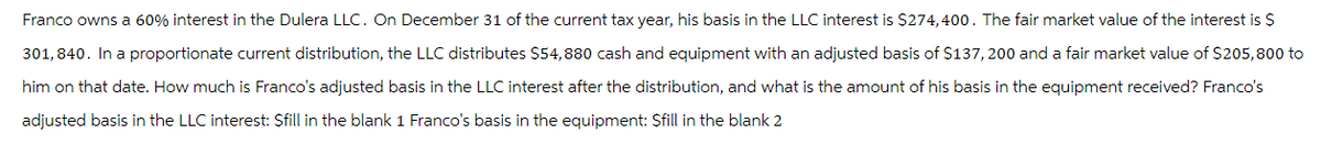 Franco owns a 60% interest in the Dulera LLC. On December 31 of the current tax year, his basis in the LLC interest is $274,400. The fair market value of the interest is $
301,840. In a proportionate current distribution, the LLC distributes $54,880 cash and equipment with an adjusted basis of $137,200 and a fair market value of $205,800 to
him on that date. How much is Franco's adjusted basis in the LLC interest after the distribution, and what is the amount of his basis in the equipment received? Franco's
adjusted basis in the LLC interest: Sfill in the blank 1 Franco's basis in the equipment: $fill in the blank 2