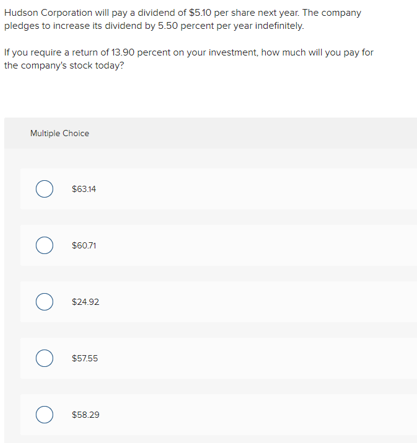 Hudson Corporation will pay a dividend of $5.10 per share next year. The company
pledges to increase its dividend by 5.50 percent per year indefinitely.
If you require a return of 13.90 percent on your investment, how much will you pay for
the company's stock today?
Multiple Choice
О
$63.14
О
$60.71
О
$24.92
$57.55
О
$58.29