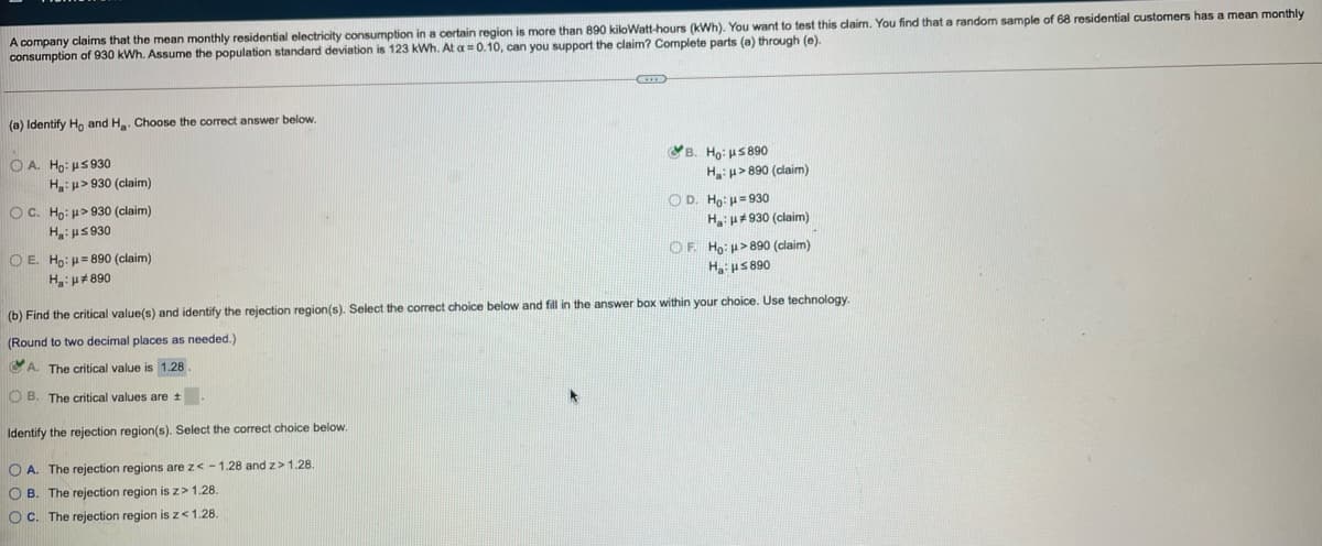 A company claims that the mean monthly residential electricity consumption in a certain region is more than 890 kiloWatt-hours (kWh). You want to test this claim. You find that a random sample of 68 residential customers has a mean monthly
consumption of 930 kWh. Assume the population standard deviation is 123 kWh. At a =0.10, can you support the claim? Complete parts (a) through (e).
(a) Identify Ho and H. Choose the correct answer below.
O A. Ho: uS 930
H:u> 930 (claim)
B. Ho: uS 890
H:p> 890 (claim)
OC. Ho: u> 930 (claim)
O D. Ho: u= 930
H u# 930 (claim)
H:us 930
O E. Ho: u= 890 (claim)
OF Ho: u>890 (claim)
Hus 890
H:u#890
(b) Find the critical value(s) and identify the rejection region(s). Select the correct choice below and fill in the answer box within your choice. Use technology.
(Round to two decimal places as needed.)
A. The critical value is 1.28.
O B. The critical values are t.
Identify the rejection region(s). Select the correct choice below.
O A. The rejection regions are z< -1.28 and z>1.28.
O B. The rejection region is z> 1.28.
O C. The rejection region is z< 1.28.
