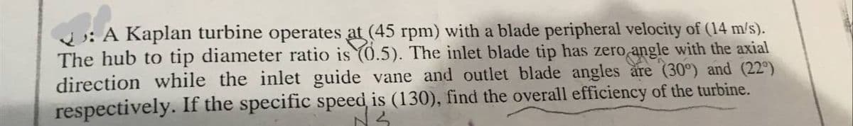 A Kaplan turbine operates at (45 rpm) with a blade peripheral velocity of (14 m/s).
The hub to tip diameter ratio is (0.5). The inlet blade tip has zero
angle with the axial
direction while the inlet guide vane and outlet blade angles are (30°) and (22º)
respectively. If the specific speed is (130), find the overall efficiency of the turbine.
NS