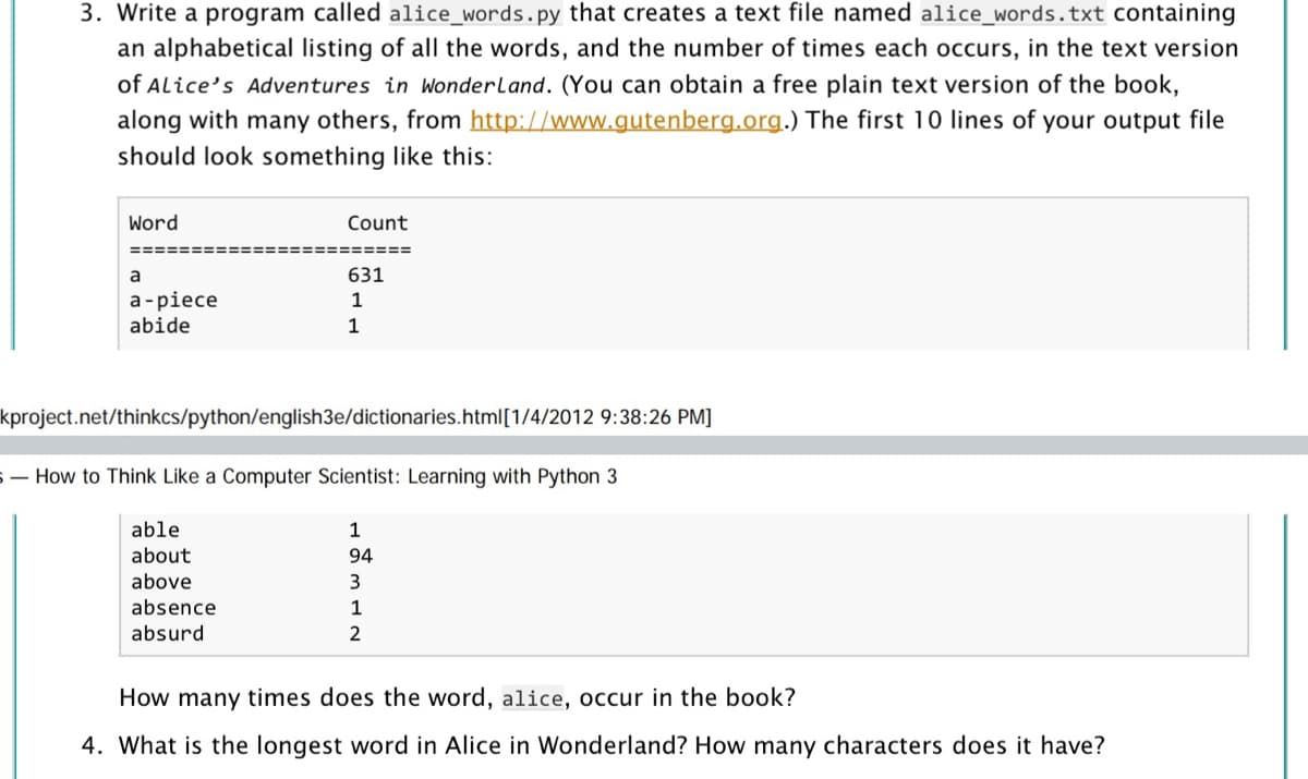 3. Write a program called alice_words.py that creates a text file named alice_words.txt containing
an alphabetical listing of all the words, and the number of times each occurs, in the text version
of Alice's Adventures in Wonderland. (You can obtain a free plain text version of the book,
along with many others, from http://www.gutenberg.org.) The first 10 lines of your output file
should look something like this:
Word
Count
=====
a
631
а -piece
abide
1
1
kproject.net/thinkcs/python/english3e/dictionaries.html[1/4/2012 9:38:26 PM]
S- How to Think Like a Computer Scientist: Learning with Python 3
able
1
about
94
above
3
absence
1
absurd
2
How many times does the word, alice, occur in the book?
4. What is the longest word in Alice in Wonderland? How many characters does it have?
