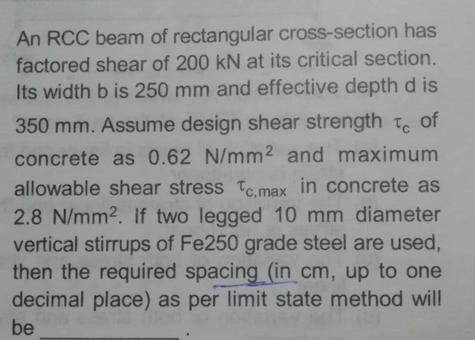 An RCC beam of rectangular cross-section has
factored shear of 200 kN at its critical section.
Its width b is 250 mm and effective depth d is
350 mm. Assume design shear strength Tc of
concrete as 0.62 N/mm2 and maximum
allowable shear stress To.max in concrete as
2.8 N/mm2. If two legged 10 mm diameter
vertical stirrups of Fe250 grade steel are used,
then the required spacing (in cm, up to one
decimal place) as per limit state method will
be
