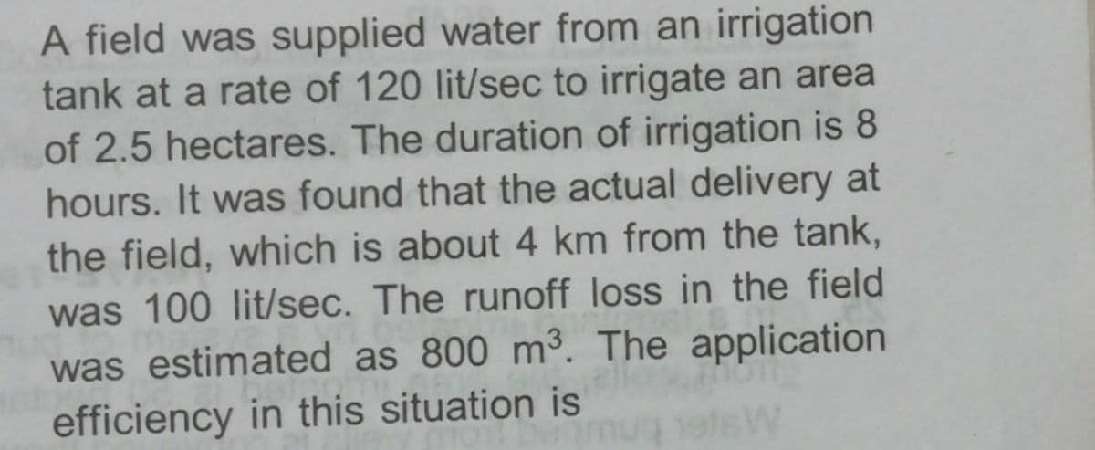 A field was supplied water from an irrigation
tank at a rate of 120 lit/sec to irrigate an area
of 2.5 hectares. The duration of irrigation is 8
hours. It was found that the actual delivery at
the field, which is about 4 km from the tank,
was 100 lit/sec. The runoff loss in the field
was estimated as 800 m³. The application
efficiency in this situation is
nug ofsW
