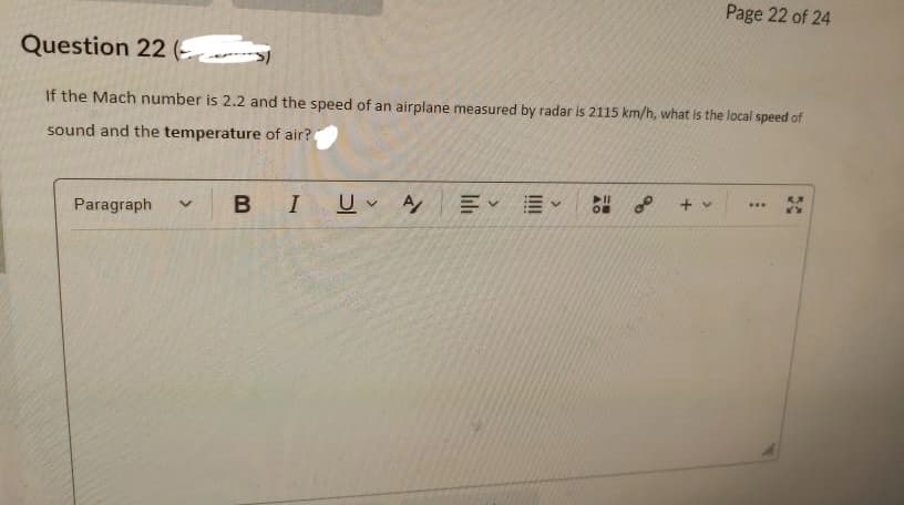 Page 22 of 24
Question 22 (
If the Mach number is 2.2 and the speed of an airplane measured by radar is 2115 km/h, what is the local speed of
sound and the temperature of air?
➤11
***
Paragraph
+ v
V
I U A
B
EE V
OF
90
30