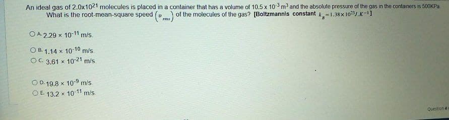 An ideal gas of 2.0x1021 molecules is placed in a container that has a volume of 10.5 x 10 3 m and the absolute pressure of the gas in the containers is 500KPA
What is the root-mean-square speed (v) of the molecules of the gas? [Boltzmannis constant k=1.38 x 101.K-11
O A. 2.29 x 10-11 m/s.
O B. 1.14 x 10-10 m/s.
OC 3.61 x 10-21 m/s
OD. 19.8 x 10-9 m/s
O E. 13.2 x 10-11 m/s.
Question 4
