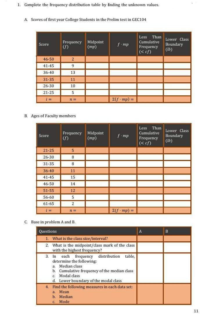 1. Complete the frequency distribution table by finding the unknown values.
A. Scores of first year College Students in the Prelim test in GEC104
Less Than
Cumulative
Frequency
(< ef)
Lower Class
Midpoint
(mp)
Frequency
Boundary
(Ib)
Score
f mp
46-50
2
41-45
9
36-40
13
31-35
11
26-30
10
21-25
5
E(f mp) =
B. Ages of Faculty members
Less
Than
Midpoint
(тр)
Lower Class
Boundary
(Ib)
Frequency
Cumulative
Score
f- mp
Frequency
(< cf)
21-25
26-30
8
31-35
36-40
11
41-45
15
46-50
14
51-55
12
56-60
5
61-65
2
i =
n =
= (du D3
C. Base in problem A and B.
Questions
1. What is the class size/interval?
2. What is the midpoint/class mark of the class
with the highest frequency?
3. In
determine the following:
a. Median class
b. Cumulative frequency of the median class
c. Modal class
d. Lower boundary of the modal class
4. Find the following measures in each data set:
each
frequency distribution
table,
Mean
b. Median
a.
C. Mode
11
