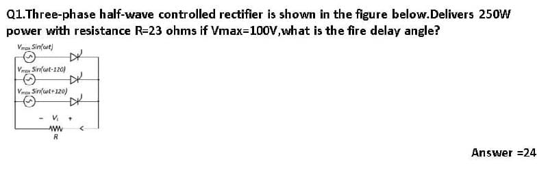 Q1.Three-phase half-wave controlled rectifier is shown in the figure below.Delivers 250W
power with resistance R=23 ohms if Vmax-100V,what is the fire delay angle?
Vran Sin(wt)
Vras Sinfut-120)
DK
Vros Sinfwt+120)
R
Answer =24
