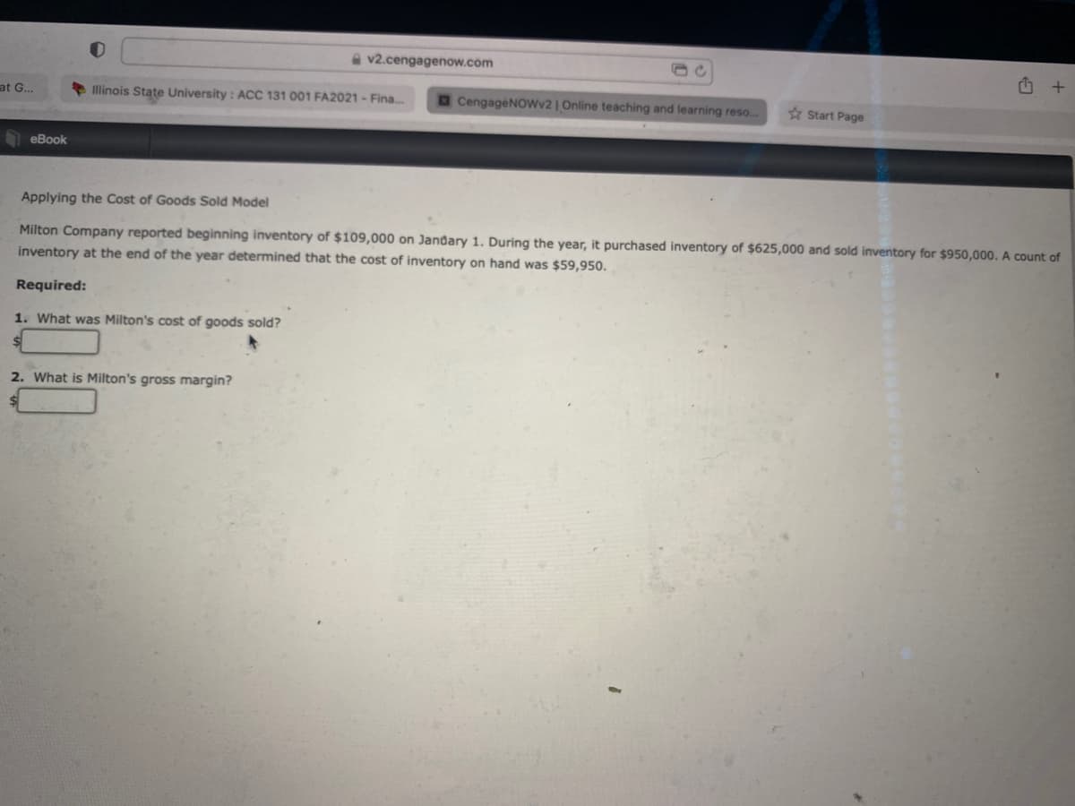 a v2.cengagenow.com
Illinois State University : ACC 131 001 FA2021 - Fina.
CengageNOwv2 | Online teaching and learning reso...
at G...
* Start Page
еВook
Applying the Cost of Goods Sold Model
Milton Company reported beginning inventory of $109,000 on Jandary 1. During the year, it purchased inventory of $625,000 and sold inventory for $950,000. A count of
inventory at the end of the year determined that the cost of inventory on hand was $59,950.
Required:
1. What was Milton's cost of goods sold?
2. What is Milton's gross margin?
