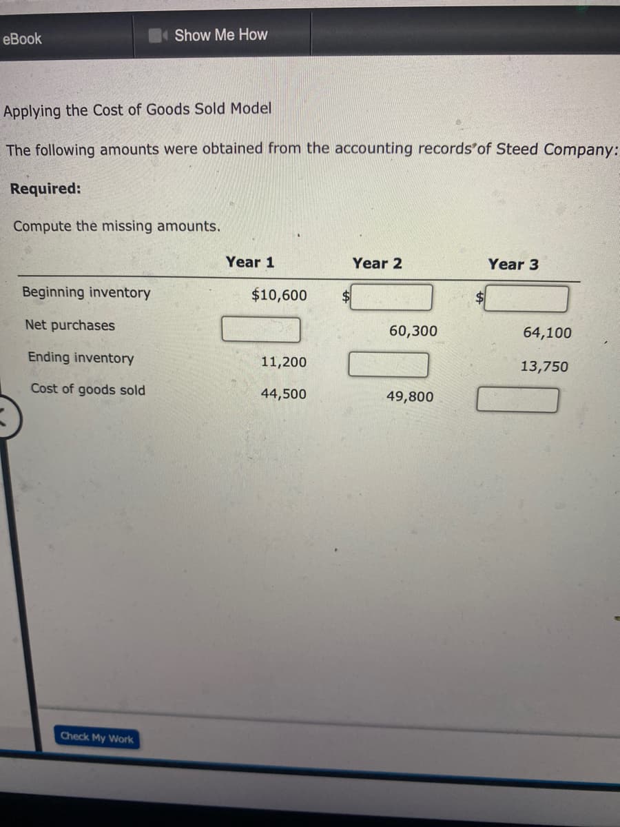 еBook
Show Me How
Applying the Cost of Goods Sold Model
The following amounts were obtained from the accounting records'of Steed Company:
Required:
Compute the missing amounts.
Year 1
Year 2
Year 3
Beginning inventory
$10,600
$4
Net purchases
60,300
64,100
Ending inventory
11,200
13,750
Cost of goods sold
44,500
49,800
Check My Work
