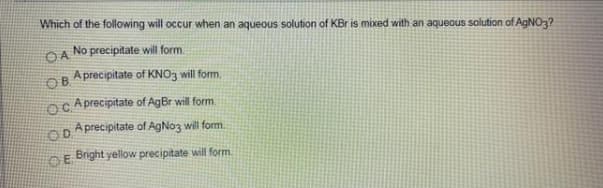 Which of the following will occur when an aqueous solution of KBr is mixed with an aqueous solution of AGNO3?
No precipitate will form.
OA
Aprecipitate of KNO3 will form.
OB
Oc A precipitate of AgBr will form.
OD A precipitate of AgNo3 will form.
DE Bright yellow precipitate will form.
