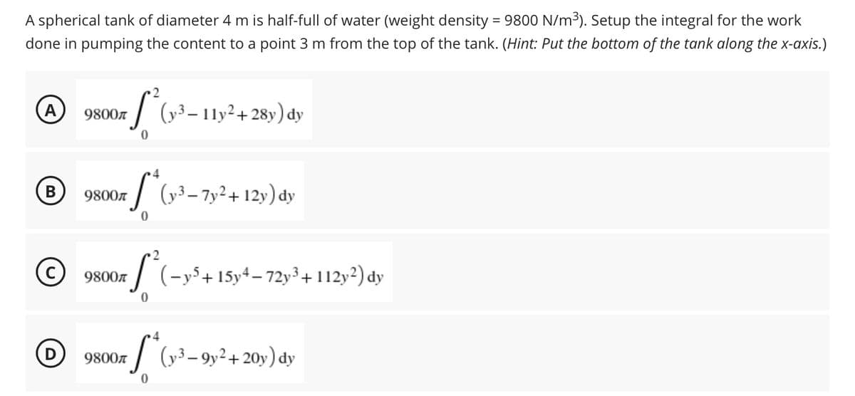 A spherical tank of diameter 4 m is half-full of water (weight density = 9800 N/m³). Setup the integral for the work
done in pumping the content to a point 3 m from the top of the tank. (Hint: Put the bottom of the tank along the x-axis.)
2
A
9800€
-S²(y³ - 11y² +28y) dy
0
4
(B)
9800
S
(y3-7y²+12y) dy
0
C
9800л
S² (-y³ + 15y4-72y³ + 112y²) dy
0
4
D
9800r *(y²³-9y² + 20y) dy