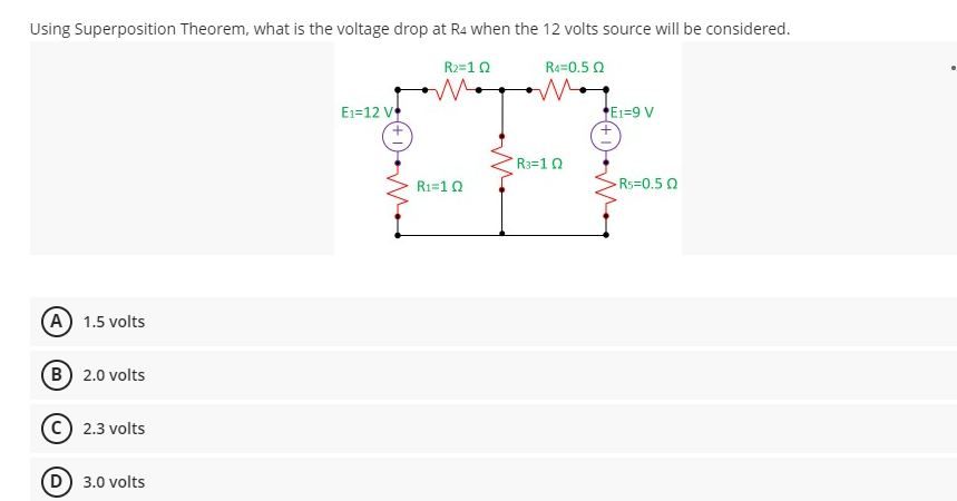 Using Superposition Theorem, what is the voltage drop at R4 when the 12 volts source will be considered.
R2=1 Q
R4=0.5 Q
E1-12 V
E1=9 V
-Rs=0.50
(A) 1.5 volts
B) 2.0 volts
2.3 volts
(D) 3.0 volts
R₁=1 Q
R3=102