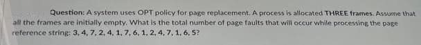 Question: A system uses OPT policy for page replacement. A process is allocated THREE frames. Assume that
all the frames are initially empty. What is the total number of page faults that will occur while processing the page
reference string: 3, 4, 7, 2, 4. 1, 7, 6, 1, 2, 4, 7, 1, 6, 5?
