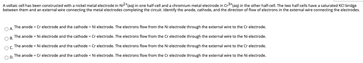 A voltaic cell has been constructed with a nickel metal electrode in Ni2+(ag) in one half-cell and a chromium metal electrode in Cr3+(ag) in the other half-cell. The two half-cells have a saturated KCI bridge
between them and an external wire connecting the metal electrodes completing the circuit. Identify the anode, cathode, and the direction of flow of electrons in the external wire connecting the electrodes.
OA The anode = Cr electrode and the cathode = Ni electrode. The electrons flow from the Ni electrode through the external wire to the Cr electrode.
OR The anode = Ni electrode and the cathode = Cr electrode. The electrons flow from the Cr electrode through the external wire to the Ni electrode.
The anode = Ni electrode and the cathode = Cr electrode. The electrons flow from the Ni electrode through the external wire to the Cr electrode.
OC.
OD.
The anode = Cr electrode and the cathode = Ni electrode. The electrons flow from the Cr electrode through the external wire to the Ni electrode.
