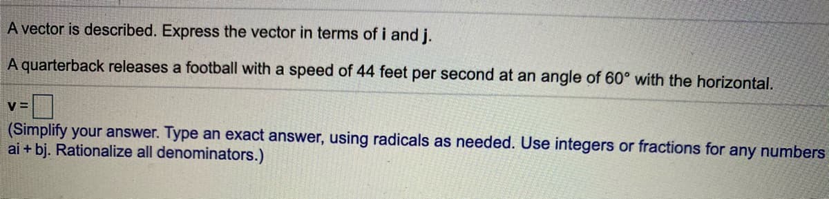 A vector is described. Express the vector in terms of i and j.
A quarterback releases a football with a speed of 44 feet per second at an angle of 60° with the horizontal.
V =
(Simplify your answer. Type an exact answer, using radicals as needed. Use integers or fractions for any numbers
ai + bj. Rationalize all denominators.)
