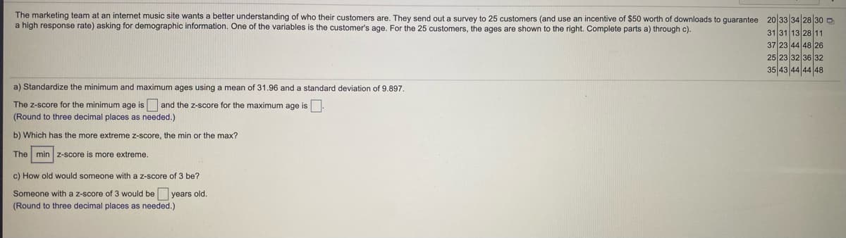 ### Understanding Customer Demographics: Age Analysis

The marketing team at an internet music site aims to gain a better understanding of their customer base. To achieve this, they send out a survey to 25 customers, offering an incentive of $50 worth of downloads to ensure a high response rate. One of the variables analyzed is the customer's age. Below are the collected ages from 25 customers:

```
20, 33, 34, 28, 30,
31, 31, 13, 28, 11,
37, 23, 44, 48, 26,
25, 23, 32, 36, 32,
35, 43, 44, 44, 48
```

Next, we will standardize the minimum and maximum ages using a given mean and standard deviation and perform further analysis. 

#### Provided Information
- **Mean (µ)**: 31.96
- **Standard Deviation (σ)**: 9.897

### Tasks:

#### a) Standardize the Minimum and Maximum Ages

We need to calculate the z-scores (standardized scores) for the minimum and maximum ages. The z-score formula is:

\[ Z = \frac{X - \mu}{\sigma} \]

Here, \(X\) represents the value, \( \mu \) is the mean, and \( \sigma \) is the standard deviation.

- **Minimum Age**: \( X_{min} = 11 \)  
  Calculate the z-score for the minimum age:

  \[ Z_{min} = \frac{11 - 31.96}{9.897} \]

- **Maximum Age**: \( X_{max} = 48 \)  
  Calculate the z-score for the maximum age:

  \[ Z_{max} = \frac{48 - 31.96}{9.897} \]

_Round the results to three decimal places._

#### b) More Extreme Z-Score

Determine which z-score is more extreme: the minimum (min) or maximum (max). An extreme z-score is further away from zero.

#### c) Determine Age for Z-Score of 3

Calculate the age \(X\) corresponding to a given z-score of 3.

Using the z-score formula rearranged to solve for \(X\):

\[ X = Z \cdot \sigma + \mu \]

Substitute