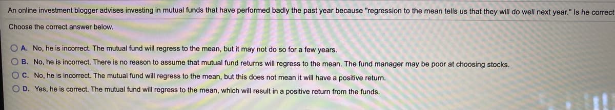 An online investment blogger advises investing in mutual funds that have performed badly the past year because "regression to the mean tells us that they will do well next year." Is he correct
Choose the correct answer below.
O A. No, he is incorrect. The mutual fund will regress to the mean, but it may not do so for a few years.
O B. No, he is incorrect. There is no reason to assume that mutual fund returns will regress to the mean. The fund manager may be poor at choosing stocks.
OC. No, he is incorrect. The mutual fund will regress to the mean, but this does not mean it will have a positive return.
O D. Yes, he is correct. The mutual fund will regress to the mean, which will result in a positive return from the funds.
