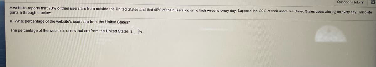 Question Help v
A website reports that 70% of their users are from outside the United States and that 40% of their users log on to their website every day. Suppose that 20% of their users are United States users who log on every day. Complete
parts a through e below.
a) What percentage of the website's users are from the United States?
The percentage of the website's users that are from the United States is %.
