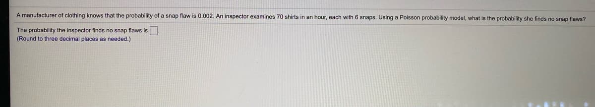 A manufacturer of clothing knows that the probability of a snap flaw is 0.002. An inspector examines 70 shirts in an hour, each with 6 snaps. Using a Poisson probability model, what is the probability she finds no snap flaws?
The probability the inspector finds no snap flaws is.
(Round to three decimal places as needed.)
