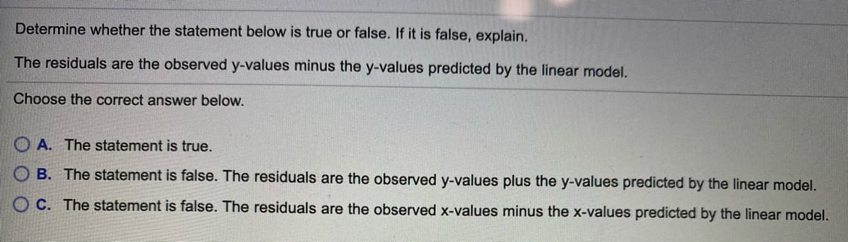 Determine whether the statement below is true or false. If it is false, explain.
The residuals are the observed y-values minus the y-values predicted by the linear model.
Choose the correct answer below.
O A. The statement is true.
OB. The statement is false. The residuals are the observed y-values plus the y-values predicted by the linear model.
O C. The statement is false. The residuals are the observed x-values minus the x-values predicted by the linear model.
