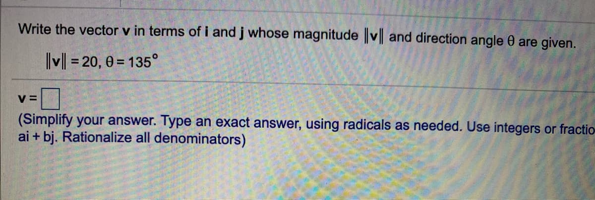 Write the vector v in terms of i and j whose magnitude ||v| and direction angle 0 are given.
v| = 20, 0 = 135°
%D
V =
(Simplify your answer. Type an exact answer, using radicals as needed. Use integers or fractio-
ai + bj. Rationalize all denominators)
