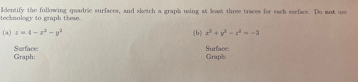 Identify the following quadric surfaces, and sketch a graph using at least three traces for each surface. Do not use
technology to graph these.
(a) z = 4x² - y²
Surface:
Graph:
(b) x² + y² − z² = −3
-
Surface:
Graph: