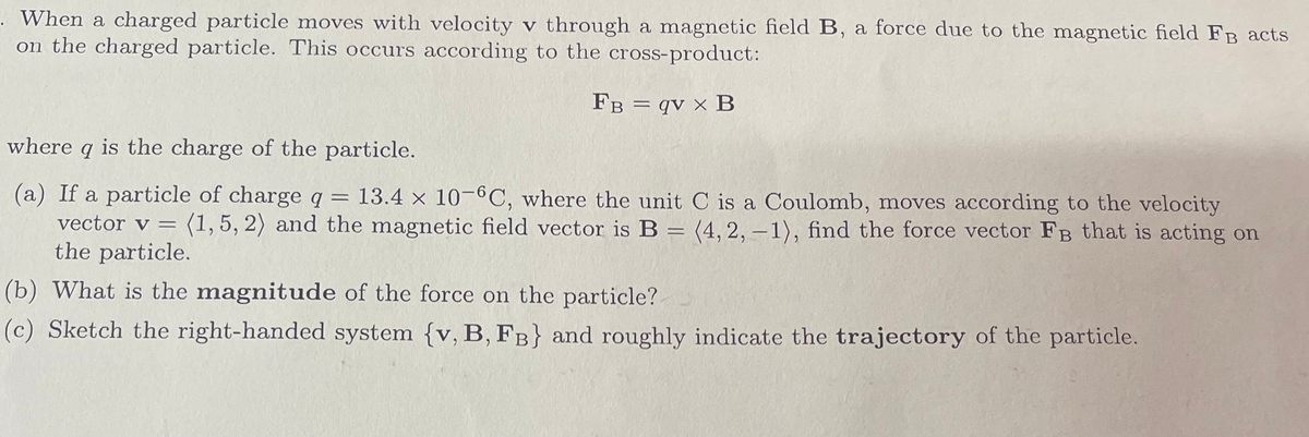 **Understanding the Force on a Charged Particle in a Magnetic Field**

When a charged particle moves with velocity **v** through a magnetic field **B**, a force due to the magnetic field **F_B** acts on the charged particle. This occurs according to the cross-product defined as:

\[ \mathbf{F_B} = q\mathbf{v} \times \mathbf{B} \]

where:
- \( q \) is the charge of the particle.

### Problem Statement:

**(a)** If a particle of charge \( q = 13.4 \times 10^{-6} \)C (where the unit C is a Coulomb), moves according to the velocity vector \( \mathbf{v} = \langle 1, 5, 2 \rangle \) and the magnetic field vector is \( \mathbf{B} = \langle 4, 2, -1 \rangle \), find the force vector \( \mathbf{F_B} \) that is acting on the particle.

**(b)** What is the magnitude of the force on the particle?

**(c)** Sketch the right-handed system { \(\mathbf{v, B, F_B}\) } and roughly indicate the trajectory of the particle.

### Solution:

**(a)** To find the force vector \( \mathbf{F_B} \) acting on the particle, we need to calculate the cross product \( \mathbf{v} \times \mathbf{B} \):

\[ \mathbf{v} = \langle 1, 5, 2 \rangle \]
\[ \mathbf{B} = \langle 4, 2, -1 \rangle \]

The cross product \( \mathbf{v} \times \mathbf{B} \) is calculated as follows:

\[
\mathbf{v} \times \mathbf{B} = \begin{vmatrix}
\mathbf{i} & \mathbf{j} & \mathbf{k} \\
1 & 5 & 2 \\
4 & 2 & -1
\end{vmatrix}
\]

Expanding the determinant, we get:

\[
\mathbf{v} \times \mathbf{B} = \mathbf{i} (5 \cdot -1 - 2 \cdot 2) - \mathbf{j} (1 \cdot -1 - 2 \