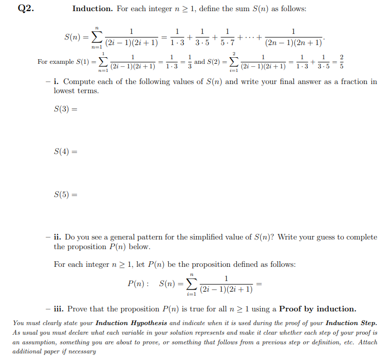 Q2.
Induction. For each integer n > 1, define the sum S(n) as follows:
1
1
1
1
S(n) =
3.5+5.7
1.
+..+
(2i — 1)(2і + 1)
3
(2n – 1)(2n + 1)
n=1
1
1
1
1.
For example S(1) =L 2i – 1)(2i +1)
and S(2) =>
%3D
%3D
1.3
(2i – 1)(2i + 1)
1-3
3-5
n=1
i=1
- i. Compute each of the following values of S(n) and write your final answer as a fraction in
lowest terms.
S(3) =
S(4) =
S(5) =
%3D
- ii. Do you see a general pattern for the simplified value of S(n)? Write your guess to complete
the proposition P(n) below.
For each integer n > 1, let P(n) be the proposition defined as follows:
n
1
P(n) : S(n) = E
(2i – 1)(2i + 1)
i=1
iii. Prove that the proposition P(n) is true for all n > 1 using a Proof by induction.
You must clearly state your Induction Hypothesis and indicate when it is used during the proof of your Induction Step.
As usual you must declare what each variable in your solution represents and make it clear whether each step of your proof is
an assumption, something you are about to prove, or something that follows from a previous step or definition, etc. Attach
additional paper if necessary
