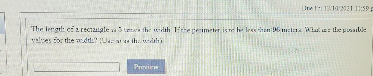 Due Fri 12/10/2021 11:59 p
The length of a rectangle is 5 times the width. If the perimeter is to be less than 96 meters. What are the possible
values for the width? (Use w as the width)
Preview
