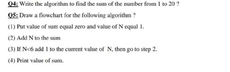 04: Write the algorithm to find the sum of the number from 1 to 20 ?
Q5: Draw a flowchart for the following algorithm?
(1) Put value of sum equal zero and value of N equal 1.
(2) Add N to the sum
(3) If N<6 add 1 to the current value of N, then go to step 2.
(4) Print value of sum.
