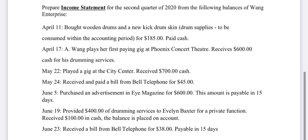 Prepare Income Statement for the second quarter of 2020 from the following balances of Wang
Enterprise:
April 11: Bought wooden drums and a new kick drum skin (drum supplies - to be
consumed within the accounting period) for $185.00. Paid cash.
April 17: A. Wang plays her first paying gig at Phoenix Concert Theatre. Receives $600.00
cash for his drumming services.
May 22: Played a gig at the City Center. Received $700.00 cash.
May 24: Received and paid a bill from Bell Telephone for $45.00.
June 5: Purchased an advertisement in Eye Magazine for $600.00. This amount is payable in 15
days.
June 19: Provided $400.00 of drumming services to Evelyn Baxter for a private function.
Received $100.00 in cash, the balance is placed on account.
June 23: Received a bill from Bell Telephone for $38.00. Payable in 15 days

