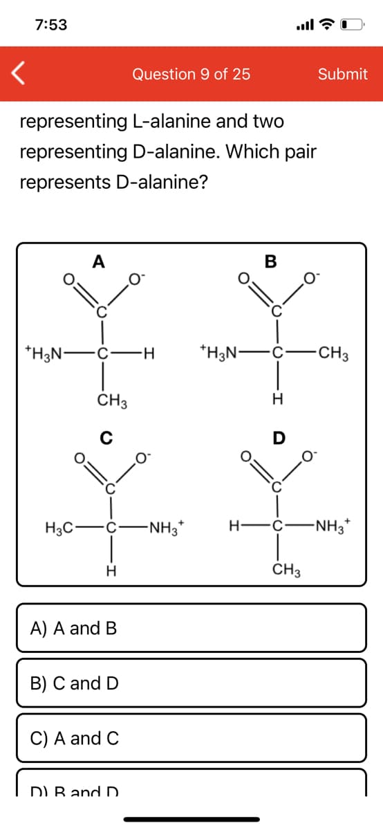 7:53
Question 9 of 25
Submit
representing L-alanine and two
representing D-alanine. Which pair
represents D-alanine?
B
*H3N-
C
*H3N-
CH3
CH3
H
C
H3C-
-NH3*
H-
-NH3*
CH3
A) A and B
B) C and D
C) A and C
DI B and D.
