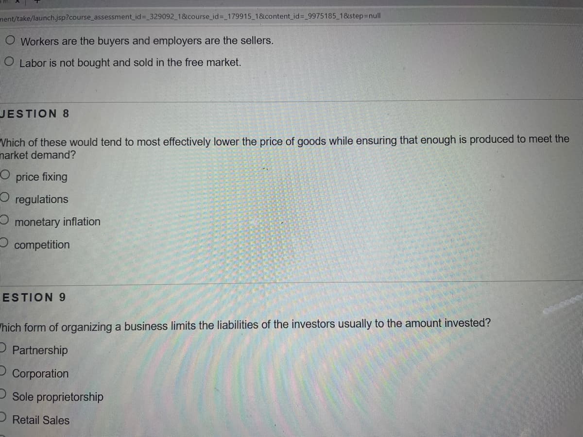 ment/take/launch.jsp?course_assessment_id%= 329092 1&course_id%3_179915 1&content id%= 9975185 1&step=null
O Workers are the buyers and employers are the sellers.
O Labor is not bought and sold in the free market.
JESTION 8
Vhich of these would tend to most effectively lower the price of goods while ensuring that enough is produced to meet the
narket demand?
price fixing
regulations
monetary inflation
competition
ESTION 9
"hich form of organizing a business limits the liabilities of the investors usually to the amount invested?
Partnership
Corporation
O Sole proprietorship
P Retail Sales
