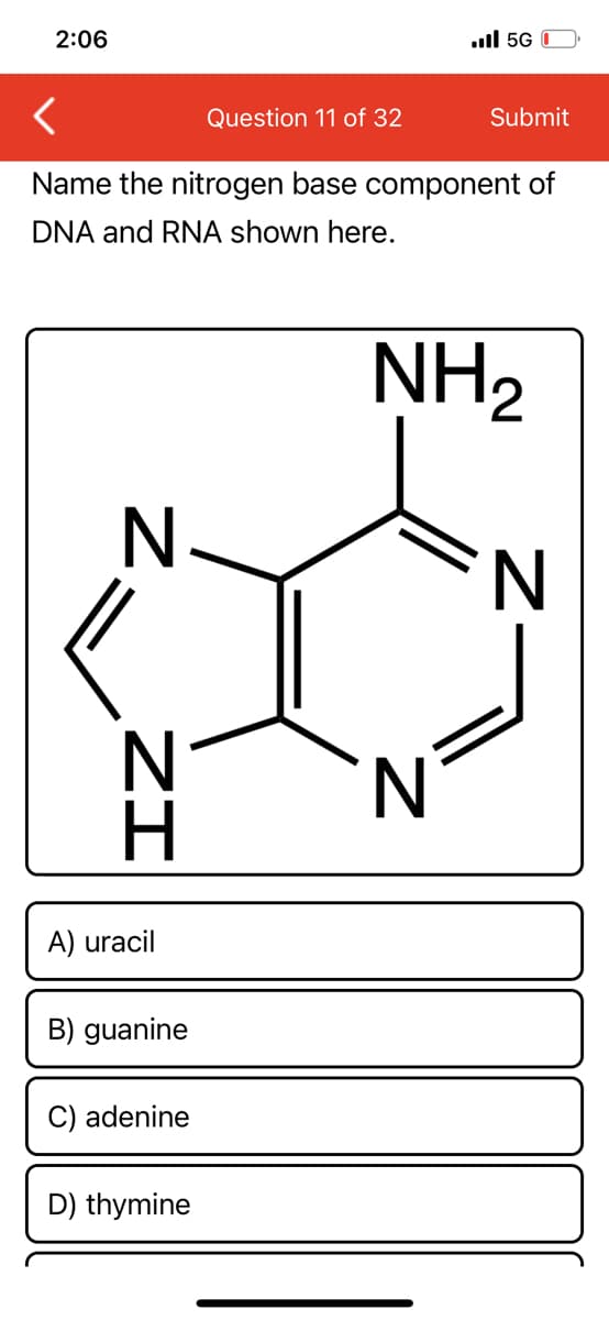 2:06
.ull 5G 0
Question 11 of 32
Submit
Name the nitrogen base component of
DNA and RNA shown here.
NH2
N
N
H.
A) uracil
B) guanine
C) adenine
D) thymine
Z-
