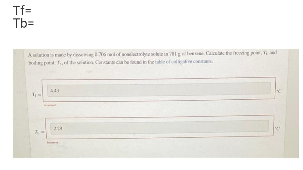 Tf=
Tb=
A solution is made by dissolving 0.706 mol of nonelectrolyte solute in 781 g of benzene. Calculate the freezing point, T, and
boiling point, T, of the solution. Constants can be found in the table of colligative constants.
4.43
°C
T =
Incorrect
2.29
"C
T =
Incorrect
