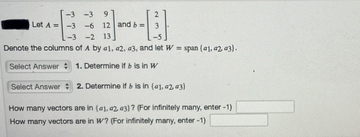 -3
-3
9.
Let A =-3
-6
12 and b =
-3
-2
13
Denote the columns of A by a1, a2, a3, and let W = span (a], a2, a3}.
Select Answer
1. Determine if b is in W
Select Answer
2. Determine if b is in (a1, a2, a3)
How many vectors are in (a1, a2, a3)? (For infinitely many, enter -1)
How many vectors are in W? (For infinitely many, enter -1)
