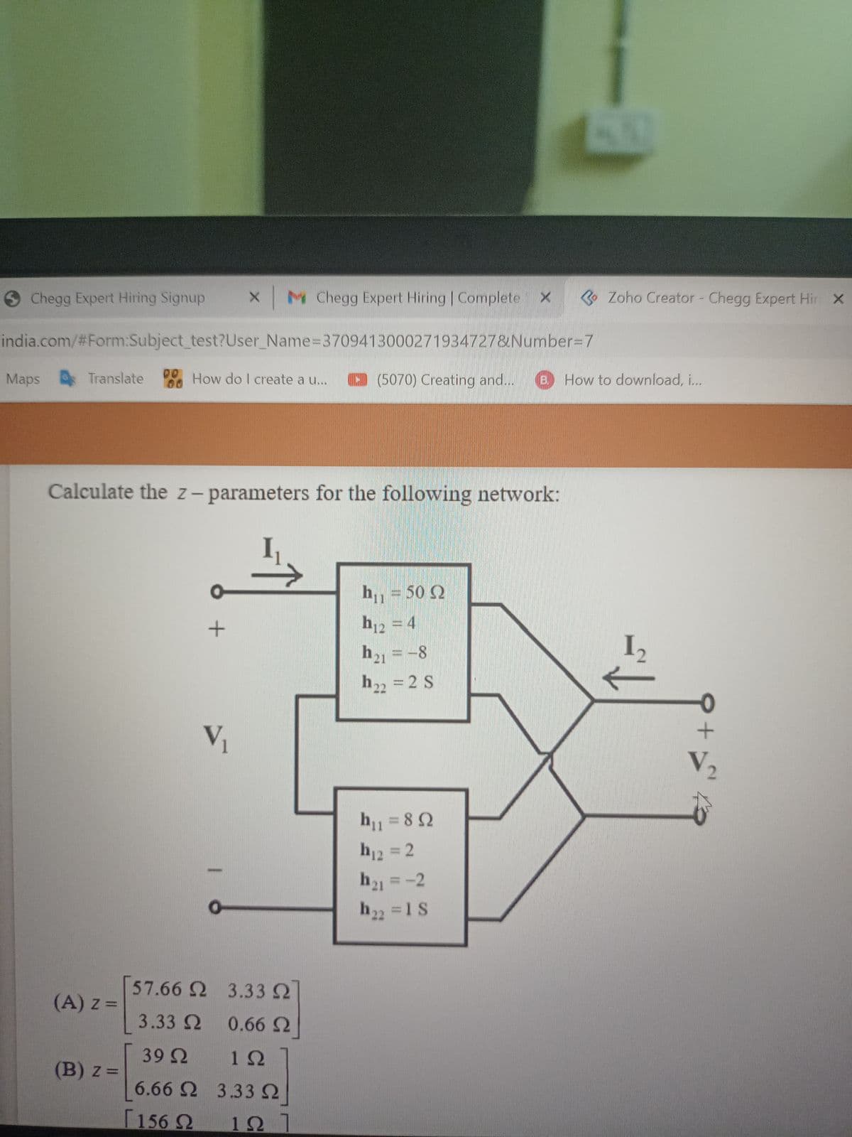 Chegg Expert Hiring Signup
X M Chegg Expert Hiring | Complete
O Zoho Creator - Chegg Expert Hir X
india.com/%23Form:Subject test?User_Name=3709413000271934727&Number%3D7
00
Maps
Translate
How do I create a u...
D (5070) Creating and...
B.
How to download, i...
Calculate the z- parameters for the following network:
h,, = 50 2
h12 = 4
h21 =-8
I2
h22 =2 S
Vị
V2
h1 = 82
h12 = 2
h1 = -2
h22 =1S
[57.66 2 3.33 2
(A) z =
3.33 2 0.66 2
39 2
1Ω
(B) z =
6.66 2 3.33
[156 2
127
