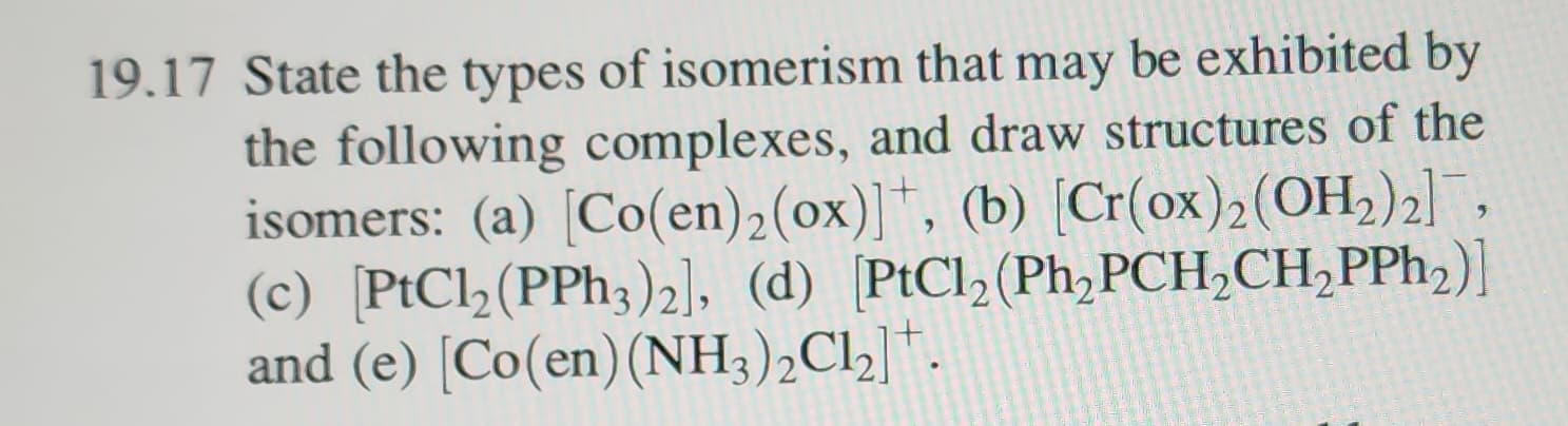 19.17 State the types of isomerism that may be exhibited by
the following complexes, and draw structures of the
isomers: (a) [Co(en) 2 (ox)], (b) [Cr(ox)2 (OH₂)2],
(c) [PtCl2 (PPh3)2], (d) [PtCl2 (Ph₂PCH₂CH₂PPh₂)]
and (e) [Co(en) (NH3)₂Cl₂].