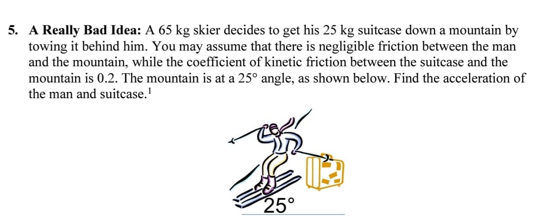 5. A Really Bad Idea: A 65 kg skier decides to get his 25 kg suitcase down a mountain by
towing it behind him. You may assume that there is negligible friction between the man
and the mountain, while the coefficient of kinetic friction between the suitcase and the
mountain is 0.2. The mountain is at a 25° angle, as shown below. Find the acceleration of
the man and suitcase.¹
25°