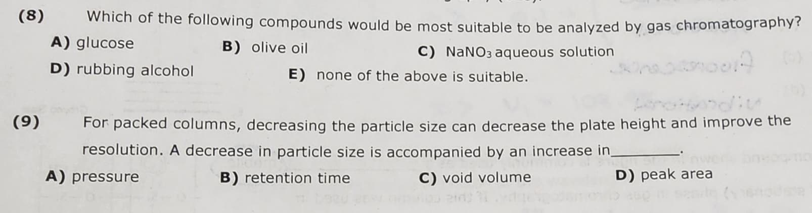 (8)
(9)
Which of the following compounds would be most suitable to be analyzed by gas chromatography?
A) glucose
B) olive oil
C) NaNO3 aqueous solution
E) none of the above is suitable.
D) rubbing alcohol
For packed columns, decreasing the particle size can decrease the plate height and improve the
resolution. A decrease in particle size is accompanied by an increase in
A) pressure
B) retention time
C) void volume
D) peak area