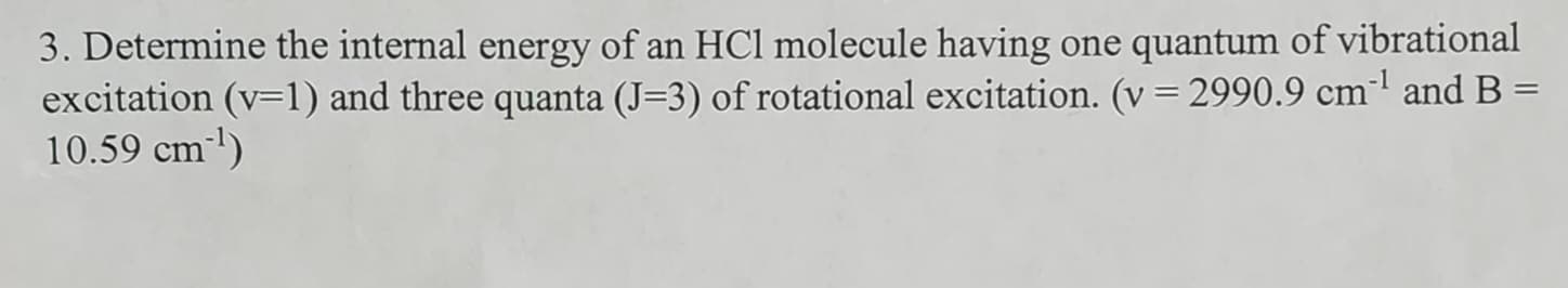 3. Determine the internal energy of an HCl molecule having one quantum of vibrational
excitation (v=1) and three quanta (J=3) of rotational excitation. (v = 2990.9 cm³¹ and B =
10.59 cm ¹)