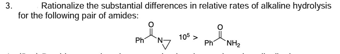 3.
Rationalize the substantial differences in relative rates of alkaline hydrolysis
for the following pair of amides:
Ph N7
105 >
Ph NH₂