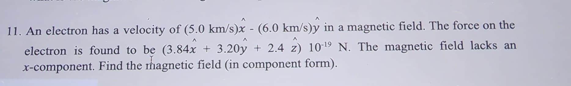 11. An electron has a velocity of (5.0 km/s)x - (6.0 km/s)ŷ in a magnetic field. The force on the
electron is found to be (3.84x + 3.20y + 2.4 2) 10-¹9 N. The magnetic field lacks an
x-component. Find the magnetic field (in component form).