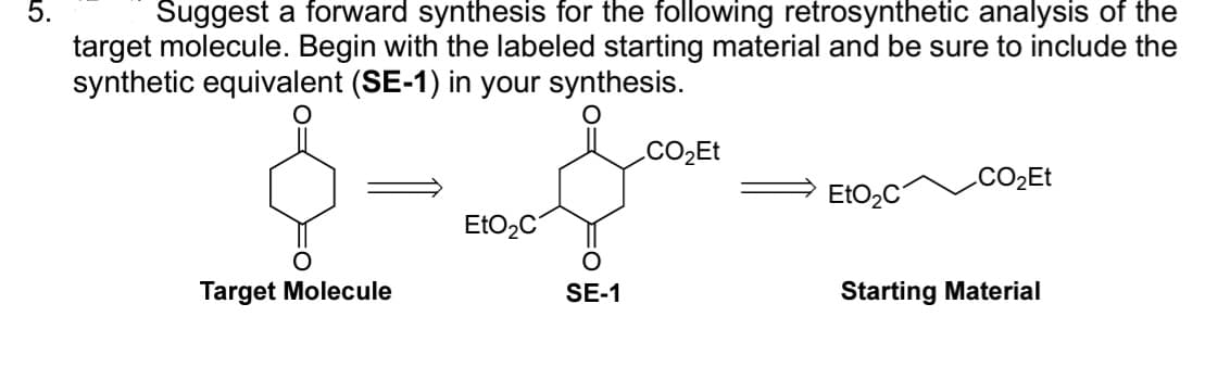 Suggest a forward synthesis for the following retrosynthetic analysis of the
target molecule. Begin with the labeled starting material and be sure to include the
synthetic equivalent (SE-1) in your synthesis.
Target Molecule
EtO₂C
SE-1
CO₂Et
EtO₂C
CO₂Et
Starting Material