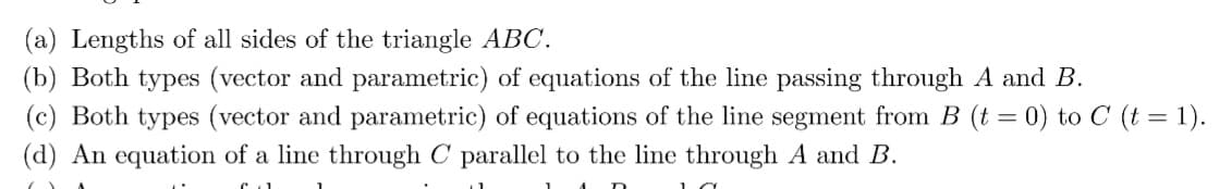 (a) Lengths of all sides of the triangle ABC.
(b) Both types (vector and parametric) of equations of the line passing through A and B.
(c) Both types (vector and parametric) of equations of the line segment from B (t = 0) to C (t = 1).
(d) An equation of a line through C parallel to the line through A and B.
1