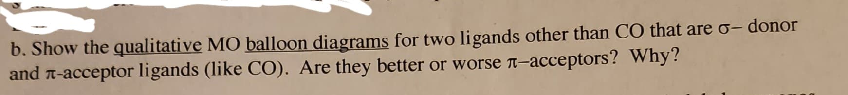 b. Show the qualitative MO balloon diagrams for two ligands other than CO that are o- donor
and л-acceptor ligands (like CO). Are they better or worsе л-acceptors? Why?