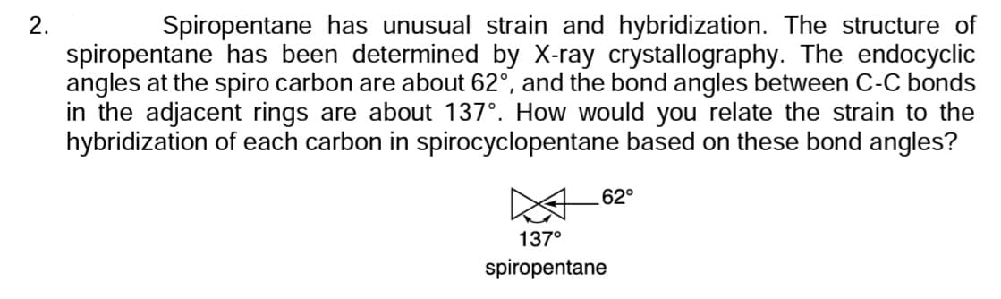 2.
Spiropentane has unusual strain and hybridization. The structure of
spiropentane has been determined by X-ray crystallography. The endocyclic
angles at the spiro carbon are about 62°, and the bond angles between C-C bonds
in the adjacent rings are about 137°. How would you relate the strain to the
hybridization of each carbon in spirocyclopentane based on these bond angles?
62°
137⁰
spiropentane