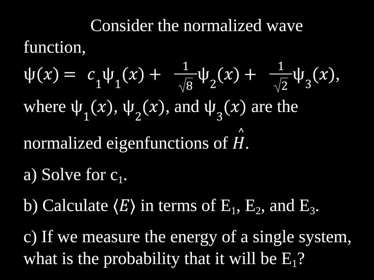 Consider the normalized wave
function,
$(x)= c₁4₁(x) + 4₂(x) + √243(x),
1
1
2
૩(૩),
1
√8
where u̟₁(x), ₂(x), and u̟²(x) are the
normalized eigenfunctions of H.
a) Solve for C₁.
b) Calculate (E) in terms of E₁, E2, and E3.
c) If we measure the energy of a single system,
what is the probability that it will be E₁?