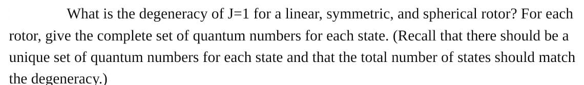 What is the degeneracy of J=1 for a linear, symmetric, and spherical rotor? For each
rotor, give the complete set of quantum numbers for each state. (Recall that there should be a
unique set of quantum numbers for each state and that the total number of states should match
the degeneracy.)